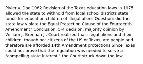 Plyler v. Doe 1982 Revision of the Texas education laws in 1975 allowed the state to withhold from local school districts state funds for education children of illegal aliens Question: did the state law violate the Equal Protection Clause of the Fourteenth Amendment? Conclusion: 5-4 decision, majority opinion by William J. Brennan Jr. Court realized that illegal aliens and their children, though not citizens of the US or Texas, are people and therefore are afforded 14th Amendment protections Since Texas could not prove that the regulation was needed to serve a "compelling state interest," the Court struck down the law