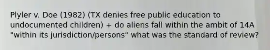 Plyler v. Doe (1982) (TX denies free public education to undocumented children) + do aliens fall within the ambit of 14A "within its jurisdiction/persons" what was the standard of review?