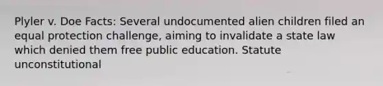 Plyler v. Doe Facts: Several undocumented alien children filed an equal protection challenge, aiming to invalidate a state law which denied them free public education. Statute unconstitutional