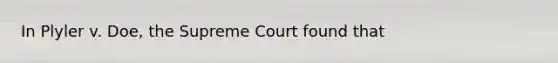 In Plyler v. Doe, the Supreme Court found that