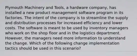 Plymouth Machinery and Tools, a hardware company, has installed a new product management software program in its factories. The intent of the company is to streamline the supply and distribution processes for increased efficiency and lower costs. The software is meant to be used by inventory managers who work on the shop floor and in the logistics department. However, the managers need more information to understand the change. Which of the following change implementation tactics should be used in this scenario?