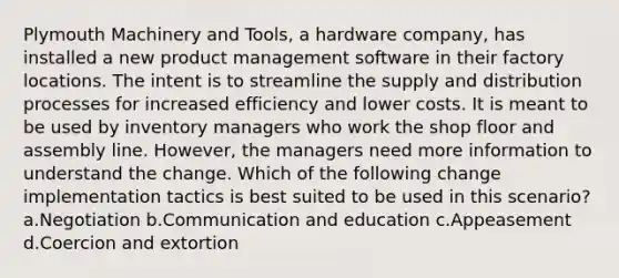 Plymouth Machinery and Tools, a hardware company, has installed a new product management software in their factory locations. The intent is to streamline the supply and distribution processes for increased efficiency and lower costs. It is meant to be used by inventory managers who work the shop floor and assembly line. However, the managers need more information to understand the change. Which of the following change implementation tactics is best suited to be used in this scenario? a.Negotiation b.Communication and education c.Appeasement d.Coercion and extortion