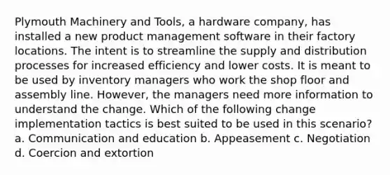 Plymouth Machinery and Tools, a hardware company, has installed a new product management software in their factory locations. The intent is to streamline the supply and distribution processes for increased efficiency and lower costs. It is meant to be used by inventory managers who work the shop floor and assembly line. However, the managers need more information to understand the change. Which of the following change implementation tactics is best suited to be used in this scenario? a. Communication and education b. Appeasement c. Negotiation d. Coercion and extortion