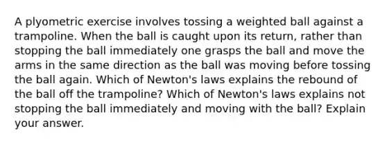 A plyometric exercise involves tossing a weighted ball against a trampoline. When the ball is caught upon its return, rather than stopping the ball immediately one grasps the ball and move the arms in the same direction as the ball was moving before tossing the ball again. Which of Newton's laws explains the rebound of the ball off the trampoline? Which of Newton's laws explains not stopping the ball immediately and moving with the ball? Explain your answer.