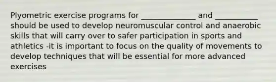 Plyometric exercise programs for ______________ and ___________ should be used to develop neuromuscular control and anaerobic skills that will carry over to safer participation in sports and athletics -it is important to focus on the quality of movements to develop techniques that will be essential for more advanced exercises