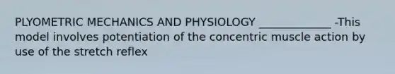 PLYOMETRIC MECHANICS AND PHYSIOLOGY _____________ -This model involves potentiation of the concentric muscle action by use of the stretch reflex