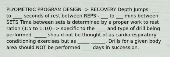 PLYOMETRIC PROGRAM DESIGN--> RECOVERY Depth Jumps -___ to ____ seconds of rest between REPS - ___ to ___ mins between SETS Time between sets is determined by a proper work to rest ration (1:5 to 1:10)--> specific to the ____ and type of drill being performed. _____ should not be thought of as cardiorespiratory conditioning exercises but as _____ ______. Drills for a given body area should NOT be performed ____ days in succession.