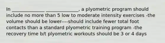 In ______________ ______________, a plyometric program should include no more than 5 low to moderate intensity exercises -the volume should be lower----should include fewer total foot contacts than a standard plyometric training program -the recovery time b/t plyometric workouts should be 3 or 4 days