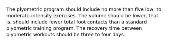 The plyometric program should include no more than five low- to moderate-intensity exercises. The volume should be lower, that is, should include fewer total foot contacts than a standard plyometric training program. The recovery time between plyometric workouts should be three to four days.