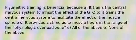 Plyometric training is beneficial because a) It trains the central nervous system to inhibit the effect of the GTO b) It trains the central nervous system to facilitate the effect of the muscle spindle c) It provides a stimulus to muscle fibers in the range of the "physiologic overload zone" d) All of the above e) None of the above