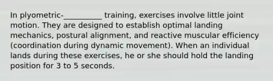 In plyometric-__________ training, exercises involve little joint motion. They are designed to establish optimal landing mechanics, postural alignment, and reactive muscular efficiency (coordination during dynamic movement). When an individual lands during these exercises, he or she should hold the landing position for 3 to 5 seconds.