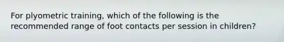 For plyometric training, which of the following is the recommended range of foot contacts per session in children?