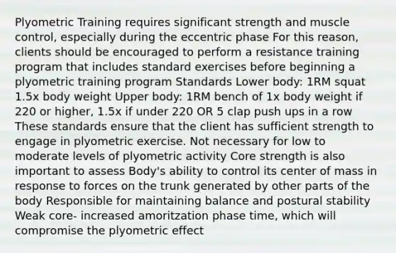 Plyometric Training requires significant strength and muscle control, especially during the eccentric phase For this reason, clients should be encouraged to perform a resistance training program that includes standard exercises before beginning a plyometric training program Standards Lower body: 1RM squat 1.5x body weight Upper body: 1RM bench of 1x body weight if 220 or higher, 1.5x if under 220 OR 5 clap push ups in a row These standards ensure that the client has sufficient strength to engage in plyometric exercise. Not necessary for low to moderate levels of plyometric activity Core strength is also important to assess Body's ability to control its center of mass in response to forces on the trunk generated by other parts of the body Responsible for maintaining balance and postural stability Weak core- increased amoritzation phase time, which will compromise the plyometric effect