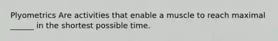 Plyometrics Are activities that enable a muscle to reach maximal ______ in the shortest possible time.