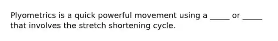 Plyometrics is a quick powerful movement using a _____ or _____ that involves the stretch shortening cycle.