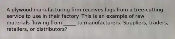 A plywood manufacturing firm receives logs from a tree-cutting service to use in their factory. This is an example of raw materials flowing from _____ to manufacturers. Suppliers, traders, retailers, or distributors?