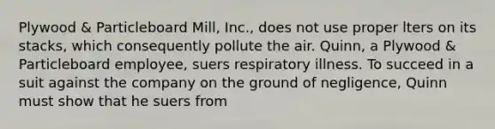 Plywood & Particleboard Mill, Inc., does not use proper lters on its stacks, which consequently pollute the air. Quinn, a Plywood & Particleboard employee, suers respiratory illness. To succeed in a suit against the company on the ground of negligence, Quinn must show that he suers from