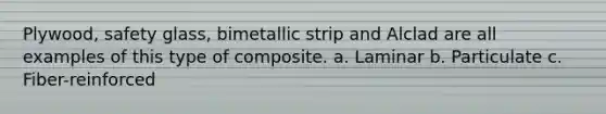 Plywood, safety glass, bimetallic strip and Alclad are all examples of this type of composite. a. Laminar b. Particulate c. Fiber-reinforced