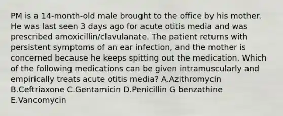 PM is a 14-month-old male brought to the office by his mother. He was last seen 3 days ago for acute otitis media and was prescribed amoxicillin/clavulanate. The patient returns with persistent symptoms of an ear infection, and the mother is concerned because he keeps spitting out the medication. Which of the following medications can be given intramuscularly and empirically treats acute otitis media? A.Azithromycin B.Ceftriaxone C.Gentamicin D.Penicillin G benzathine E.Vancomycin