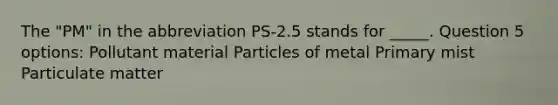 The "PM" in the abbreviation PS-2.5 stands for _____. Question 5 options: Pollutant material Particles of metal Primary mist Particulate matter