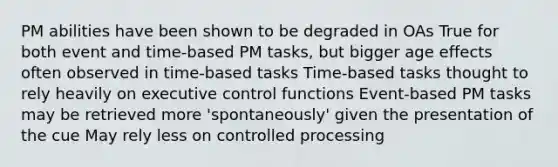 PM abilities have been shown to be degraded in OAs True for both event and time-based PM tasks, but bigger age effects often observed in time-based tasks Time-based tasks thought to rely heavily on executive control functions Event-based PM tasks may be retrieved more 'spontaneously' given the presentation of the cue May rely less on controlled processing