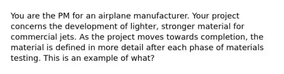 You are the PM for an airplane manufacturer. Your project concerns the development of lighter, stronger material for commercial jets. As the project moves towards completion, the material is defined in more detail after each phase of materials testing. This is an example of what?