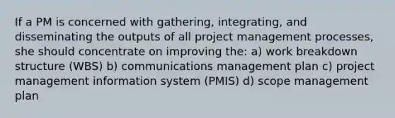 If a PM is concerned with gathering, integrating, and disseminating the outputs of all project management processes, she should concentrate on improving the: a) work breakdown structure (WBS) b) communications management plan c) project management information system (PMIS) d) scope management plan