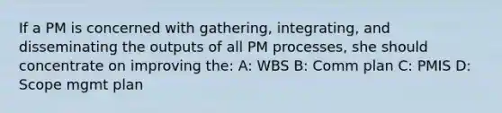 If a PM is concerned with gathering, integrating, and disseminating the outputs of all PM processes, she should concentrate on improving the: A: WBS B: Comm plan C: PMIS D: Scope mgmt plan