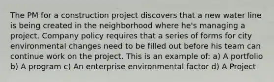 The PM for a construction project discovers that a new water line is being created in the neighborhood where he's managing a project. Company policy requires that a series of forms for city environmental changes need to be filled out before his team can continue work on the project. This is an example of: a) A portfolio b) A program c) An enterprise environmental factor d) A Project