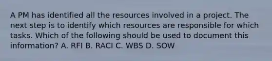 A PM has identified all the resources involved in a project. The next step is to identify which resources are responsible for which tasks. Which of the following should be used to document this information? A. RFI B. RACI C. WBS D. SOW