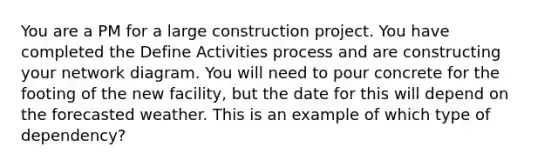 You are a PM for a large construction project. You have completed the Define Activities process and are constructing your network diagram. You will need to pour concrete for the footing of the new facility, but the date for this will depend on the forecasted weather. This is an example of which type of dependency?