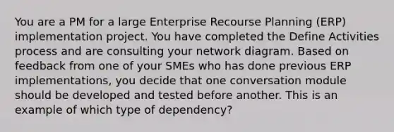 You are a PM for a large Enterprise Recourse Planning (ERP) implementation project. You have completed the Define Activities process and are consulting your network diagram. Based on feedback from one of your SMEs who has done previous ERP implementations, you decide that one conversation module should be developed and tested before another. This is an example of which type of dependency?