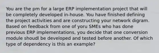 You are the pm for a large ERP implementation project that will be completely developed in-house. You have finished defining the project activities and are constructing your network digram. Based on feedback from one of yoru SMEs who has done previous ERP implementations, you decide that one conversion module shoudl be developed and tested before another. Of which type of dependency is this an example?