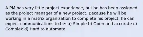 A PM has very little project experience, but he has been assigned as the project manager of a new project. Because he will be working in a matrix organization to complete his project, he can expect communications to be: a) Simple b) Open and accurate c) Complex d) Hard to automate