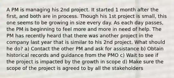 A PM is managing his 2nd project. It started 1 month after the first, and both are in process. Though his 1st project is small, this one seems to be growing in size every day. As each day passes, the PM is beginning to feel more and more in need of help. The PM has recently heard that there was another project in the company last year that is similar to his 2nd project. What should he do? a) Contact the other PM and ask for assistance b) Obtain historical records and guidance from the PMO c) Wait to see if the project is impacted by the growth in scope d) Make sure the scope of the project is agreed to by all the stakeholders