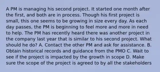 A PM is managing his second project. It started one month after the first, and both are in process. Though his first project is small, this one seems to be growing in size every day. As each day passes, the PM is beginning to feel more and more in need to help. The PM has recently heard there was another project in the company last year that is similar to his second project. What should he do? A. Contact the other PM and ask for assistance. B. Obtain historical records and guidance from the PMO C. Wait to see if the project is impacted by the growth in scope D. Make sure the scope of the project is agreed to by all the stakeholders