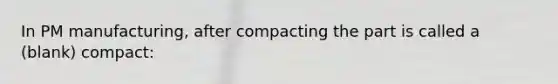 In PM manufacturing, after compacting the part is called a (blank) compact: