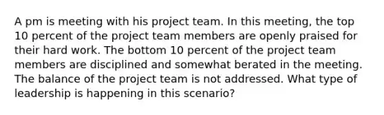 A pm is meeting with his project team. In this meeting, the top 10 percent of the project team members are openly praised for their hard work. The bottom 10 percent of the project team members are disciplined and somewhat berated in the meeting. The balance of the project team is not addressed. What type of leadership is happening in this scenario?