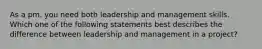 As a pm, you need both leadership and management skills. Which one of the following statements best describes the difference between leadership and management in a project?