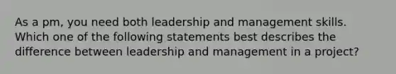 As a pm, you need both leadership and management skills. Which one of the following statements best describes the difference between leadership and management in a project?