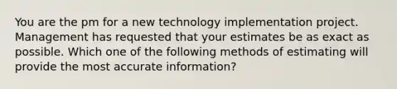 You are the pm for a new technology implementation project. Management has requested that your estimates be as exact as possible. Which one of the following methods of estimating will provide the most accurate information?