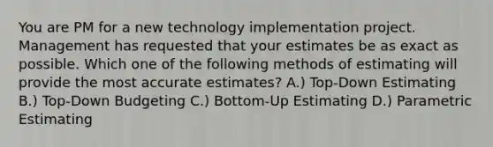 You are PM for a new technology implementation project. Management has requested that your estimates be as exact as possible. Which one of the following methods of estimating will provide the most accurate estimates? A.) Top-Down Estimating B.) Top-Down Budgeting C.) Bottom-Up Estimating D.) Parametric Estimating