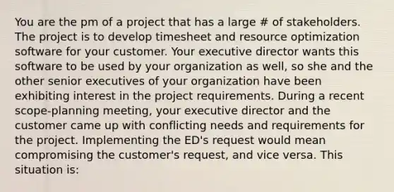 You are the pm of a project that has a large # of stakeholders. The project is to develop timesheet and resource optimization software for your customer. Your executive director wants this software to be used by your organization as well, so she and the other senior executives of your organization have been exhibiting interest in the project requirements. During a recent scope-planning meeting, your executive director and the customer came up with conflicting needs and requirements for the project. Implementing the ED's request would mean compromising the customer's request, and vice versa. This situation is: