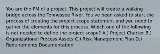 You are the PM of a project. This project will create a walking bridge across the Tennessee River. You've been asked to start the process of creating the project scope statement and you need to gather the elements for this process. Which one of the following is not needed to define the project scope? A.) Project Charter B.) Organizational Process Assets C.) Risk Management Plan D.) Requirements Documentation