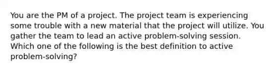 You are the PM of a project. The project team is experiencing some trouble with a new material that the project will utilize. You gather the team to lead an active problem-solving session. Which one of the following is the best definition to active problem-solving?