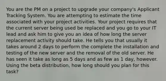 You are the PM on a project to upgrade your company's Applicant Tracking System. You are attempting to estimate the time associated with your project activities. Your project requires that the current server being used be replaced and you go to your IT lead and ask him to give you an idea of how long the server replacement activity should take. He tells you that usually it takes around 2 days to perform the complete the installation and testing of the new server and the removal of the old server. He has seen it take as long as 5 days and as few as 1 day, however. Using the beta distribution, how long should you plan for this task?