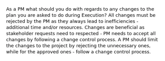 As a PM what should you do with regards to any changes to the plan you are asked to do during Execution? All changes must be rejected by the PM as they always lead to inefficiencies - additional time and/or resources. Changes are beneficial as stakeholder requests need to respected - PM needs to accept all changes by following a change control process. A PM should limit the changes to the project by rejecting the unnecessary ones, while for the approved ones - follow a change control process.