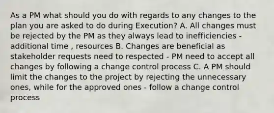 As a PM what should you do with regards to any changes to the plan you are asked to do during Execution? A. All changes must be rejected by the PM as they always lead to inefficiencies - additional time , resources B. Changes are beneficial as stakeholder requests need to respected - PM need to accept all changes by following a change control process C. A PM should limit the changes to the project by rejecting the unnecessary ones, while for the approved ones - follow a change control process