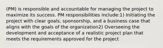 (PM) is responsible and accountable for managing the project to maximize its success. PM responsibilities include:1) Initiating the project with clear goals, sponsorship, and a business case that aligns with the goals of the organization2) Overseeing the development and acceptance of a realistic project plan that meets the requirements approved for the project