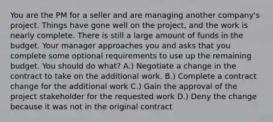 You are the PM for a seller and are managing another company's project. Things have gone well on the project, and the work is nearly complete. There is still a large amount of funds in the budget. Your manager approaches you and asks that you complete some optional requirements to use up the remaining budget. You should do what? A.) Negotiate a change in the contract to take on the additional work. B.) Complete a contract change for the additional work C.) Gain the approval of the project stakeholder for the requested work D.) Deny the change because it was not in the original contract